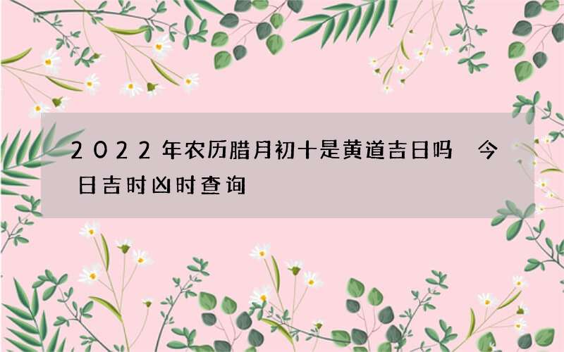 2022年农历腊月初十是黄道吉日吗 今日吉时凶时查询